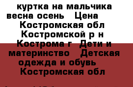 куртка на мальчика весна осень › Цена ­ 400 - Костромская обл., Костромской р-н, Кострома г. Дети и материнство » Детская одежда и обувь   . Костромская обл.